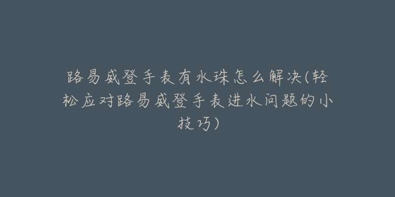 路易威登手表有水珠怎么解决(轻松应对路易威登手表进水问题的小技巧)-名表号 路易威登手表有水珠怎么解决(轻松应对路易威登手表进水问题的小技巧)