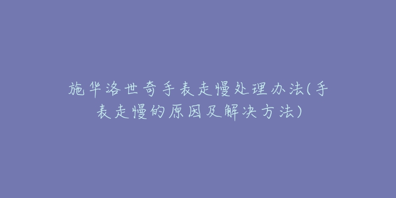 施华洛世奇手表走慢处理办法(手表走慢的原因及解决方法)-名表号 施华洛世奇手表走慢处理办法(手表走慢的原因及解决方法)