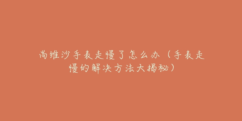尚维沙手表走慢了怎么办(手表走慢的解决方法大揭秘)-名表号 尚维沙手表走慢了怎么办(手表走慢的解决方法大揭秘)
