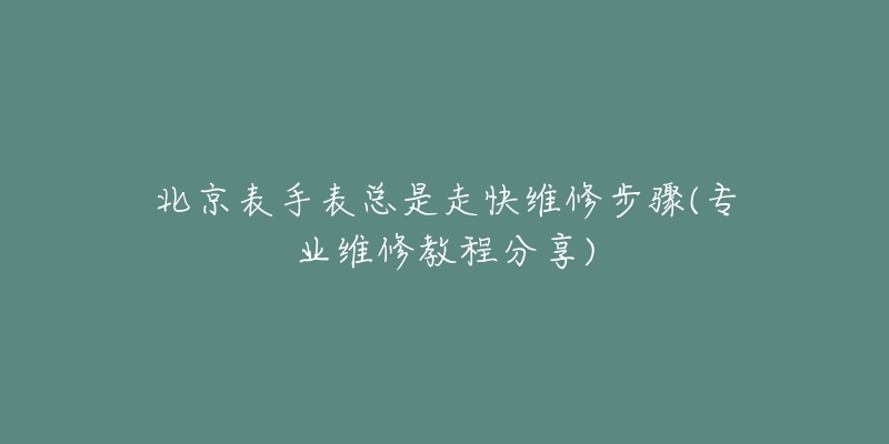 北京表手表总是走快维修步骤(专业维修教程分享)-名表号 北京表手表总是走快维修步骤(专业维修教程分享)
