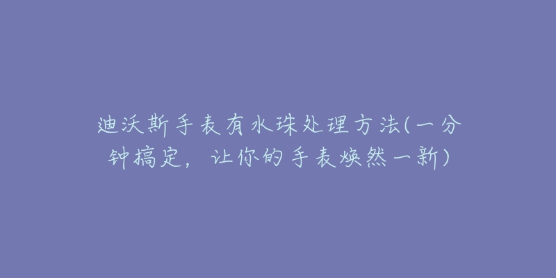 迪沃斯手表有水珠处理方法(一分钟搞定,让你的手表焕然一新)-名表号 迪沃斯手表有水珠处理方法(一分钟搞定,让你的手表焕然一新)