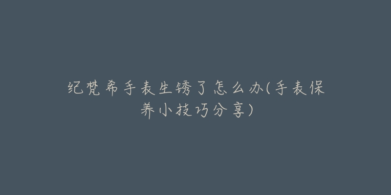 纪梵希手表生锈了怎么办(手表保养小技巧分享)-名表号 纪梵希手表生锈了怎么办(手表保养小技巧分享)