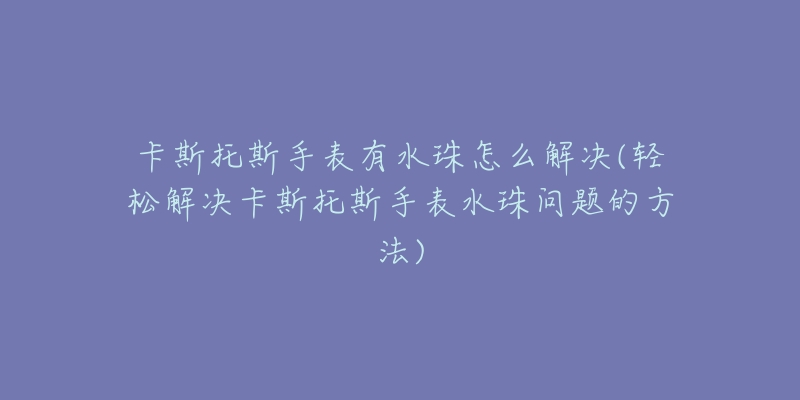 卡斯托斯手表有水珠怎么解决(轻松解决卡斯托斯手表水珠问题的方法)-名表号 卡斯托斯手表有水珠怎么解决(轻松解决卡斯托斯手表水珠问题的方法)