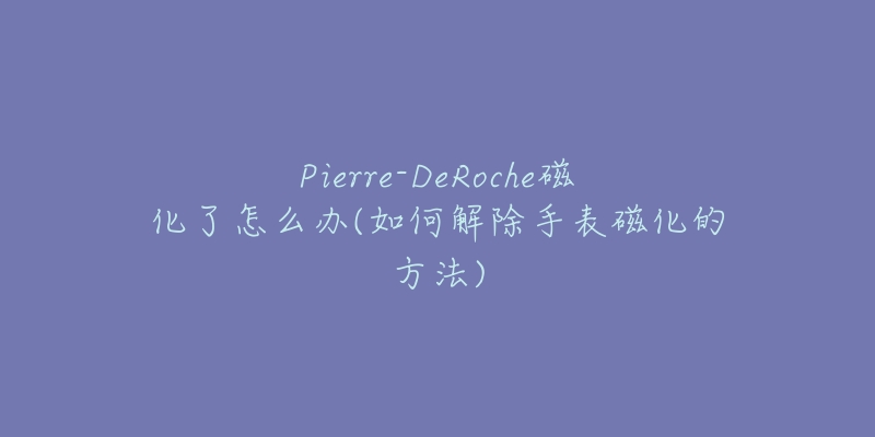 Pierre-DeRoche磁化了怎么办(如何解除手表磁化的方法)-名表号 Pierre-DeRoche磁化了怎么办(如何解除手表磁化的方法)