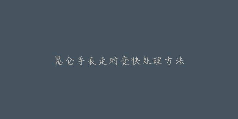 昆仑手表走时变快处理方法-名表号 昆仑手表走时变快处理方法