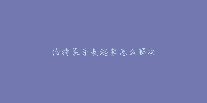 伯特莱手表起雾怎么解决-名表号 伯特莱手表起雾怎么解决