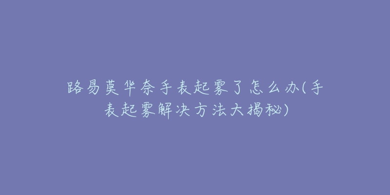 路易莫华奈手表起雾了怎么办(手表起雾解决方法大揭秘)-名表号 路易莫华奈手表起雾了怎么办(手表起雾解决方法大揭秘)
