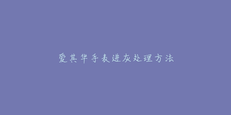 爱其华手表进灰处理方法-名表号 爱其华手表进灰处理方法