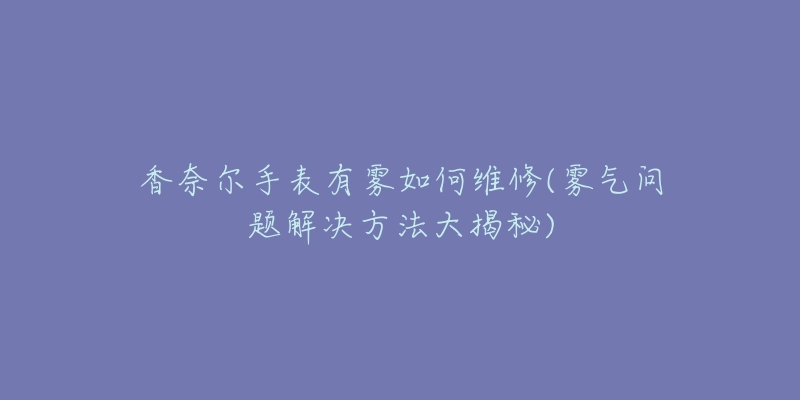 香奈尔手表有雾如何维修(雾气问题解决方法大揭秘)-名表号 香奈尔手表有雾如何维修(雾气问题解决方法大揭秘)
