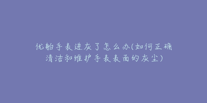 优舶手表进灰了怎么办(如何正确清洁和维护手表表面的灰尘)-名表号 优舶手表进灰了怎么办(如何正确清洁和维护手表表面的灰尘)