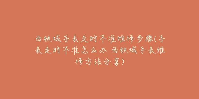 西铁城手表走时不准维修步骤(手表走时不准怎么办 西铁城手表维修方法分享)-名表号 西铁城手表走时不准维修步骤(手表走时不准怎么办 西铁城手表维修方法分享)