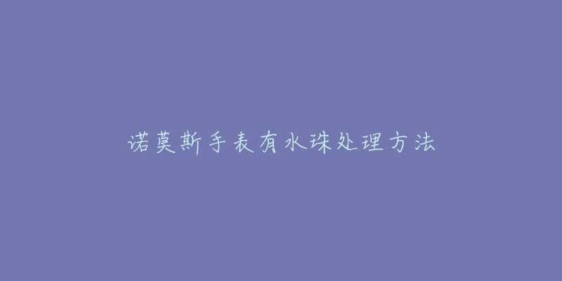 诺莫斯手表有水珠处理方法-名表号 诺莫斯手表有水珠处理方法