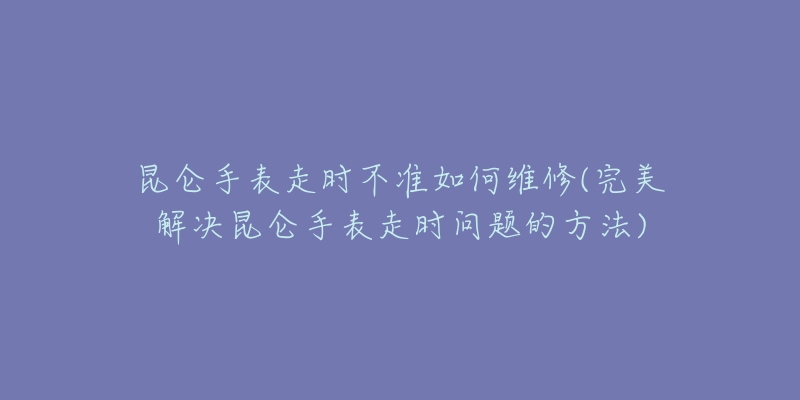 昆仑手表走时不准如何维修(完美解决昆仑手表走时问题的方法)-名表号 昆仑手表走时不准如何维修(完美解决昆仑手表走时问题的方法)