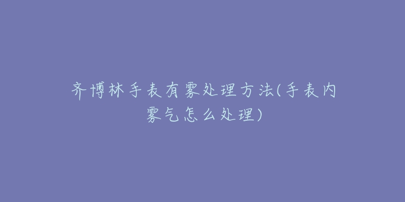 齐博林手表有雾处理方法(手表内雾气怎么处理)-名表号 齐博林手表有雾处理方法(手表内雾气怎么处理)