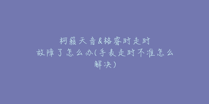 柯籁天音&格睿时走时故障了怎么办(手表走时不准怎么解决)-名表号 柯籁天音&格睿时走时故障了怎么办(手表走时不准怎么解决)