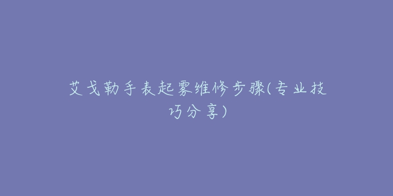 艾戈勒手表起雾维修步骤(专业技巧分享)-名表号 艾戈勒手表起雾维修步骤(专业技巧分享)