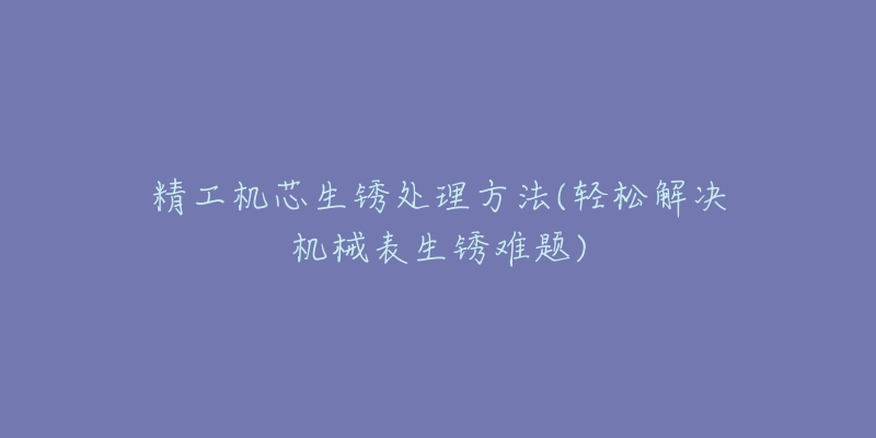 精工机芯生锈处理方法(轻松解决机械表生锈难题)-名表号 精工机芯生锈处理方法(轻松解决机械表生锈难题)