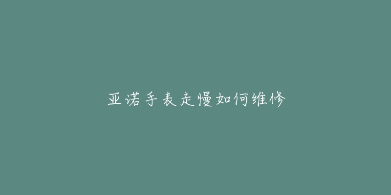 亚诺手表走慢如何维修-名表号 亚诺手表走慢如何维修