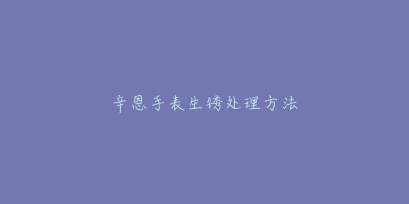 辛恩手表生锈处理方法-名表号 辛恩手表生锈处理方法