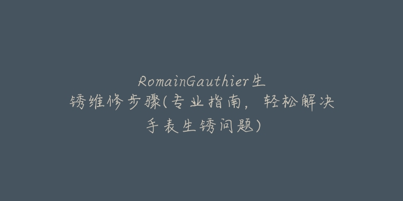 RomainGauthier生锈维修步骤(专业指南,轻松解决手表生锈问题)-名表号 RomainGauthier生锈维修步骤(专业指南,轻松解决手表生锈问题)
