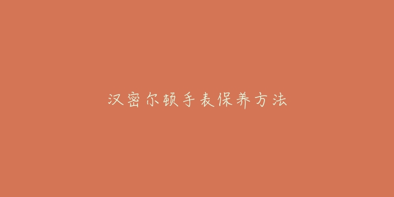 汉密尔顿手表保养方法-名表号 汉密尔顿手表保养方法