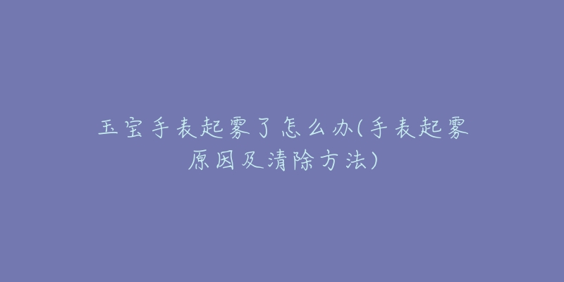 玉宝手表起雾了怎么办(手表起雾原因及清除方法)-名表号 玉宝手表起雾了怎么办(手表起雾原因及清除方法)