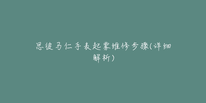 思彼马仁手表起雾维修步骤(详细解析)-名表号 思彼马仁手表起雾维修步骤(详细解析)
