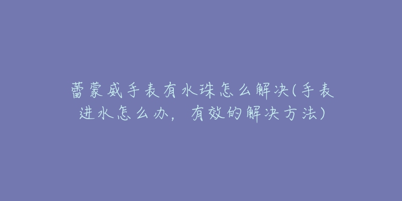 蕾蒙威手表有水珠怎么解决(手表进水怎么办,有效的解决方法)-名表号 蕾蒙威手表有水珠怎么解决(手表进水怎么办,有效的解决方法)