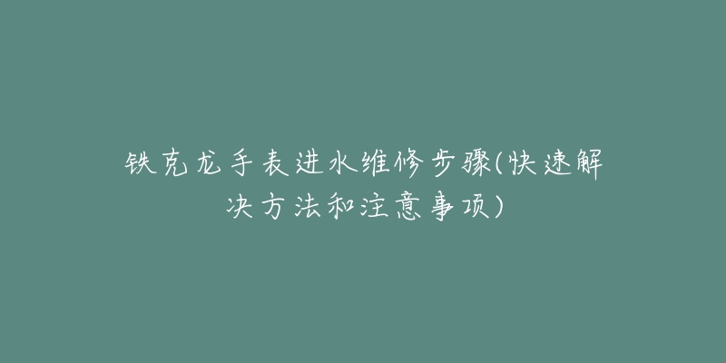 铁克龙手表进水维修步骤(快速解决方法和注意事项)-名表号 铁克龙手表进水维修步骤(快速解决方法和注意事项)