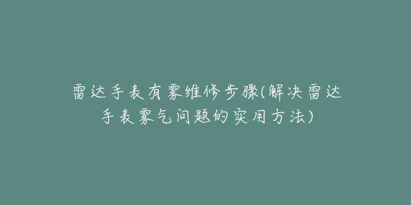 雷达手表有雾维修步骤(解决雷达手表雾气问题的实用方法)-名表号 雷达手表有雾维修步骤(解决雷达手表雾气问题的实用方法)
