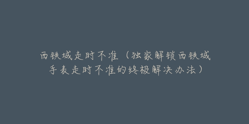 西铁城走时不准(独家解锁西铁城手表走时不准的终极解决办法)-名表号 西铁城走时不准(独家解锁西铁城手表走时不准的终极解决办法)