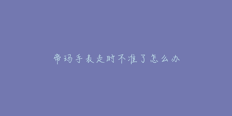 帝玛手表走时不准了怎么办-名表号 帝玛手表走时不准了怎么办