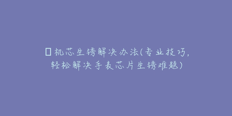 喴机芯生锈解决办法(专业技巧,轻松解决手表芯片生锈难题)-名表号 喴机芯生锈解决办法(专业技巧,轻松解决手表芯片生锈难题)