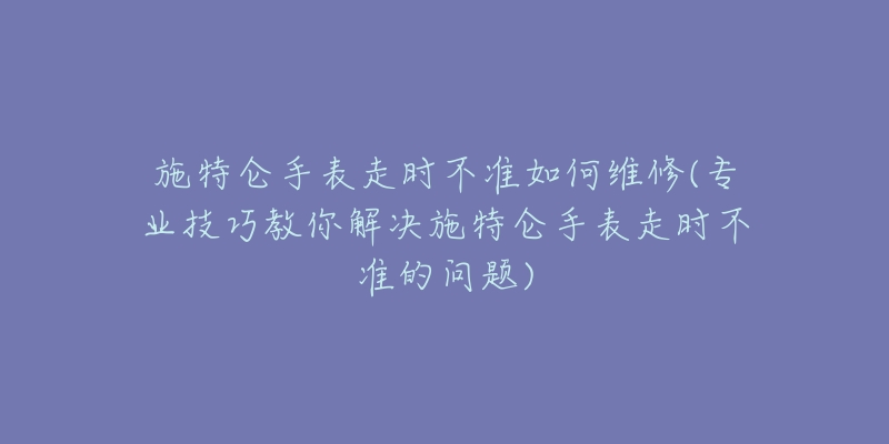 施特仑手表走时不准如何维修(专业技巧教你解决施特仑手表走时不准的问题)-名表号 施特仑手表走时不准如何维修(专业技巧教你解决施特仑手表走时不准的问题)