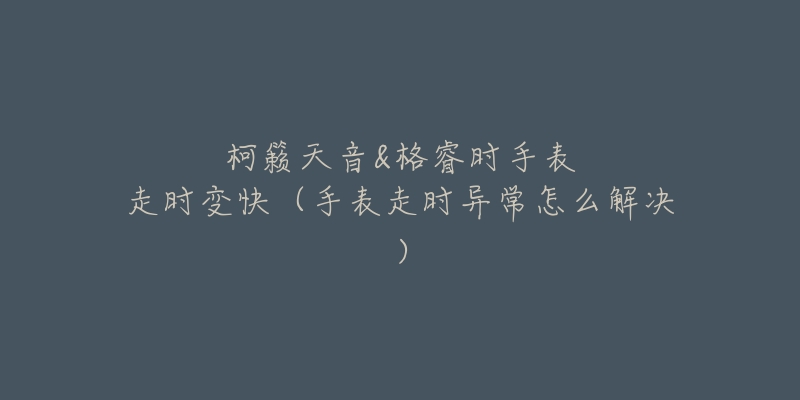 柯籁天音&格睿时手表走时变快(手表走时异常怎么解决)-名表号 柯籁天音&格睿时手表走时变快(手表走时异常怎么解决)