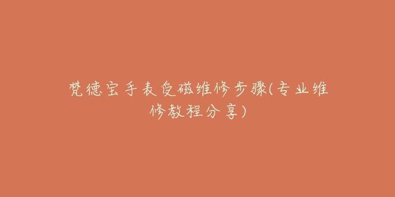 梵德宝手表受磁维修步骤(专业维修教程分享)-名表号 梵德宝手表受磁维修步骤(专业维修教程分享)