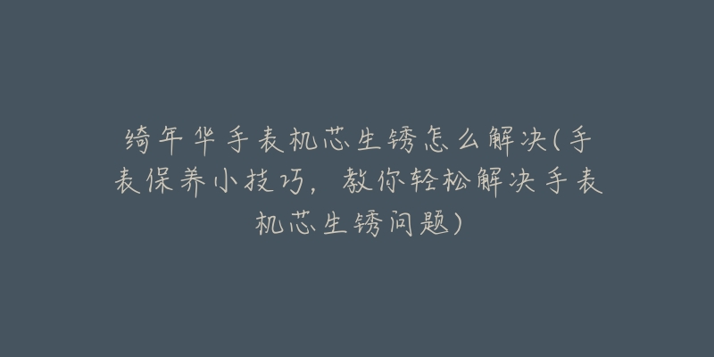 绮年华手表机芯生锈怎么解决(手表保养小技巧,教你轻松解决手表机芯生锈问题)-名表号 绮年华手表机芯生锈怎么解决(手表保养小技巧,教你轻松解决手表机芯生锈问题)