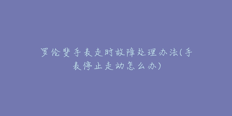 罗伦斐手表走时故障处理办法(手表停止走动怎么办)-名表号 罗伦斐手表走时故障处理办法(手表停止走动怎么办)