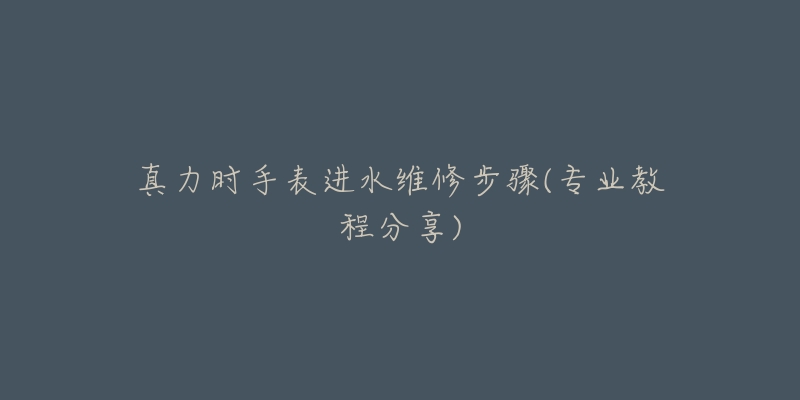 真力时手表进水维修步骤(专业教程分享)-名表号 真力时手表进水维修步骤(专业教程分享)
