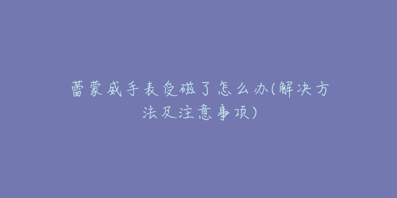 蕾蒙威手表受磁了怎么办(解决方法及注意事项)-名表号 蕾蒙威手表受磁了怎么办(解决方法及注意事项)
