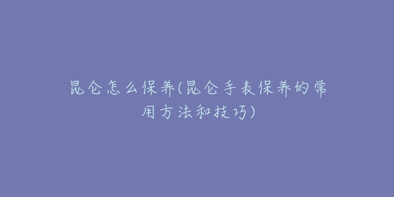 昆仑怎么保养(昆仑手表保养的常用方法和技巧)-名表号 昆仑怎么保养(昆仑手表保养的常用方法和技巧)