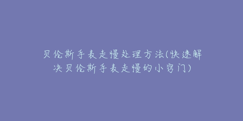 贝伦斯手表走慢处理方法(快速解决贝伦斯手表走慢的小窍门)-名表号 贝伦斯手表走慢处理方法(快速解决贝伦斯手表走慢的小窍门)