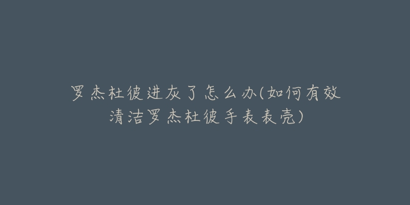 罗杰杜彼进灰了怎么办(如何有效清洁罗杰杜彼手表表壳)-名表号 罗杰杜彼进灰了怎么办(如何有效清洁罗杰杜彼手表表壳)