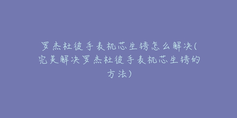 罗杰杜彼手表机芯生锈怎么解决(完美解决罗杰杜彼手表机芯生锈的方法)-名表号 罗杰杜彼手表机芯生锈怎么解决(完美解决罗杰杜彼手表机芯生锈的方法)