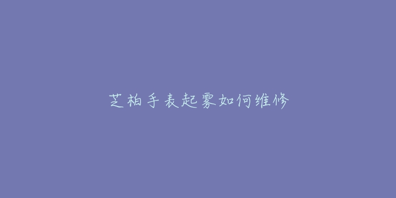 芝柏手表起雾如何维修-名表号 芝柏手表起雾如何维修