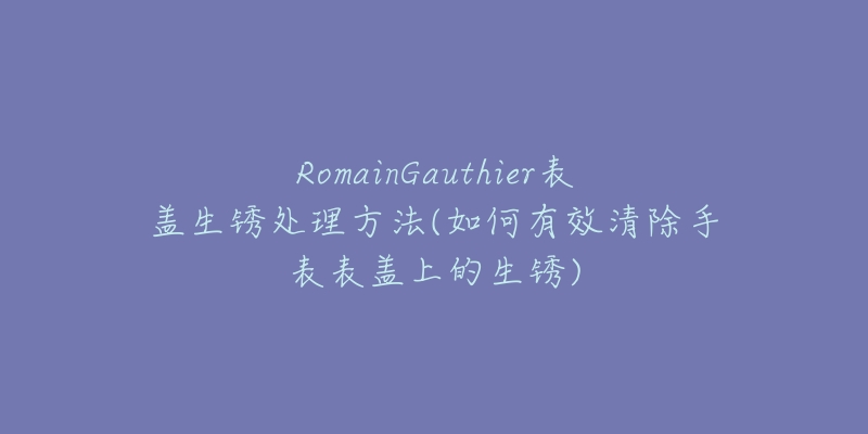 RomainGauthier表盖生锈处理方法(如何有效清除手表表盖上的生锈)-名表号 RomainGauthier表盖生锈处理方法(如何有效清除手表表盖上的生锈)