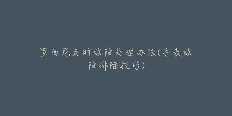 罗西尼走时故障处理办法(手表故障排除技巧)-名表号 罗西尼走时故障处理办法(手表故障排除技巧)
