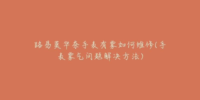 路易莫华奈手表有雾如何维修(手表雾气问题解决方法)-名表号 路易莫华奈手表有雾如何维修(手表雾气问题解决方法)