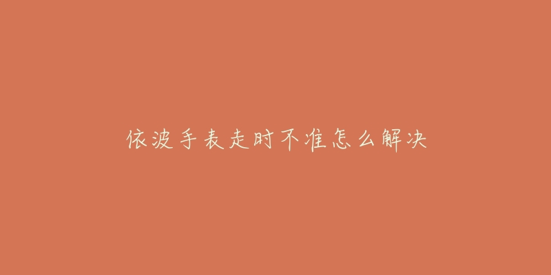 依波手表走时不准怎么解决-名表号 依波手表走时不准怎么解决