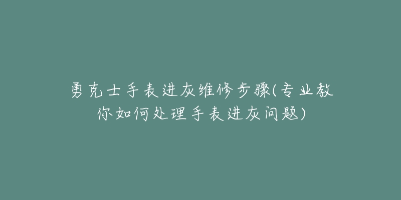 勇克士手表进灰维修步骤(专业教你如何处理手表进灰问题)-名表号 勇克士手表进灰维修步骤(专业教你如何处理手表进灰问题)